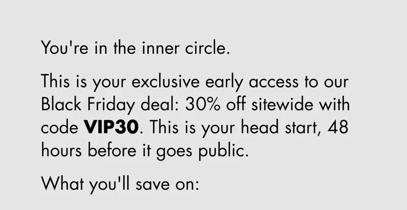 You're in the inner circle. This is your exclusive early access to our Black Friday deal: 30% off sitewide with code discount code. This is your head start, 48 hours before it goes public. What you'll save on: