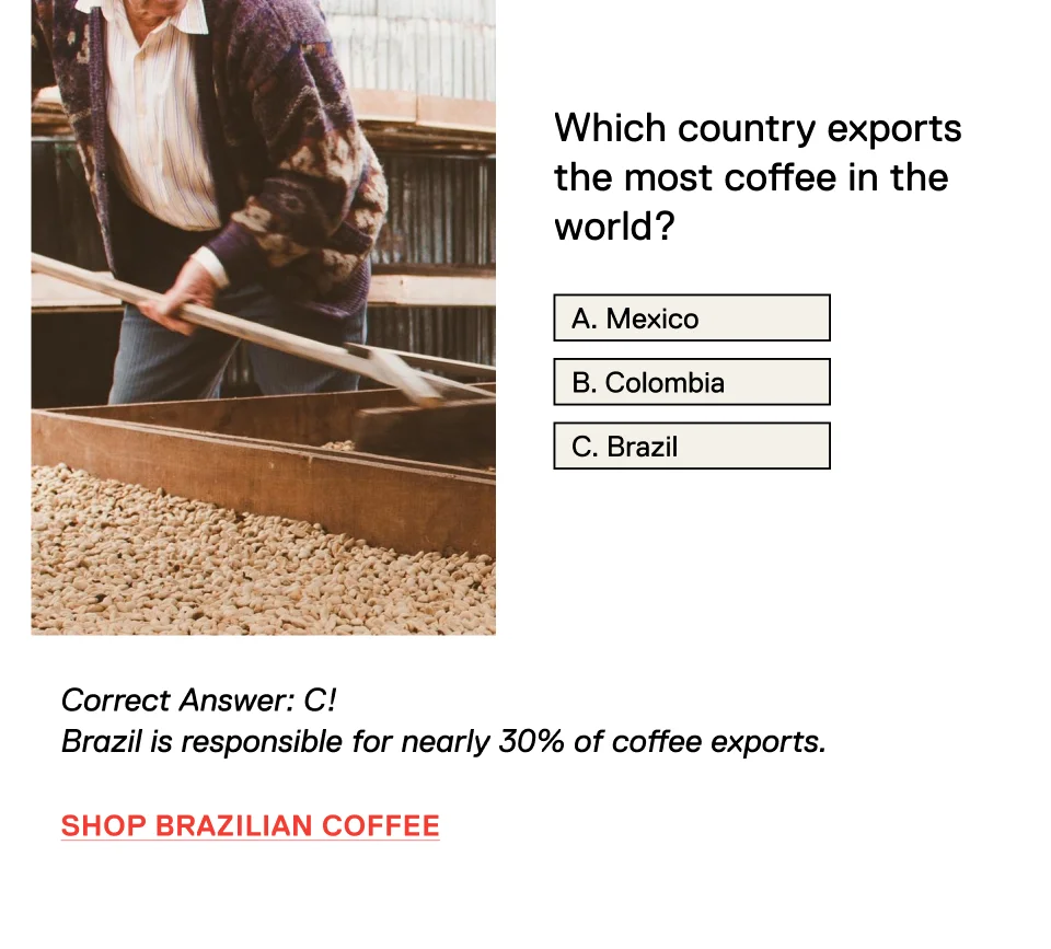 Which country exports the most coffee in the world? A. Mexico B. Colombia C. Brazil Correct Answer: C! Brazil is responsible for nearly 30% of coffee exports. Shop Brazilian Coffee >