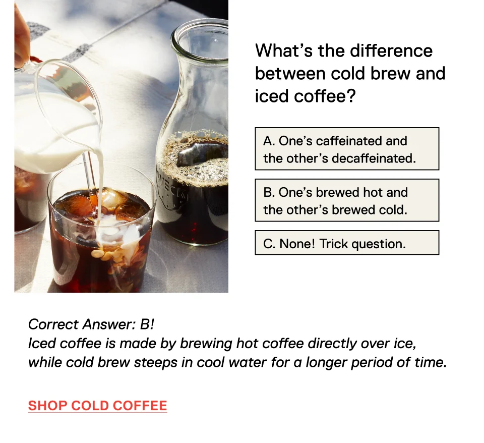 What’s the difference between cold brew and iced coffee? A. One's caffeinated and the other is decaffeinated. B. One's brewed hot and the other's brewed cold. C. None! Trick question. Correct Answer: B! Iced coffee is made by brewing hot coffee directly over ice, while cold brew steeps in cool water for a longer period of time. Shop Cold Coffee >