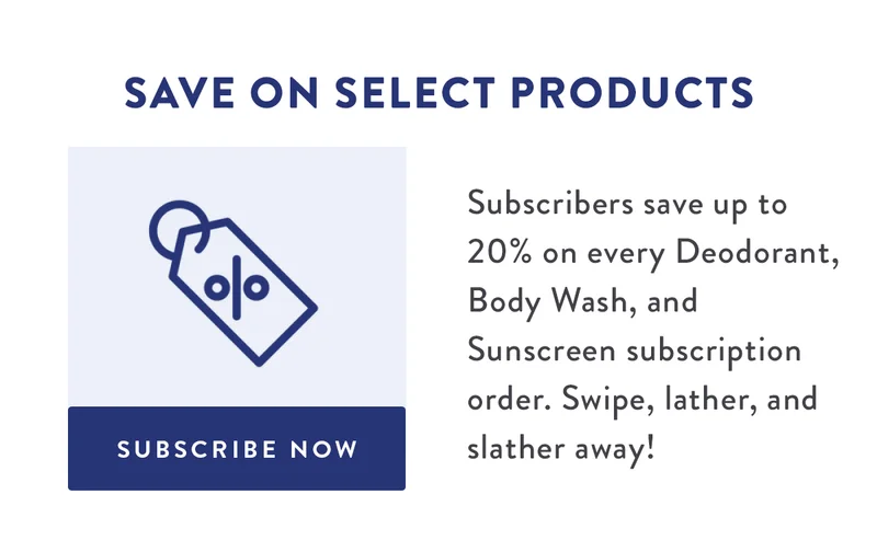 Save on Select Products | Subscribers save up to 20% on every Deodorant, Body Wash, and Sunscreen subscription order. Swipe, lather, and slather away! | SUBSCRIBE NOW