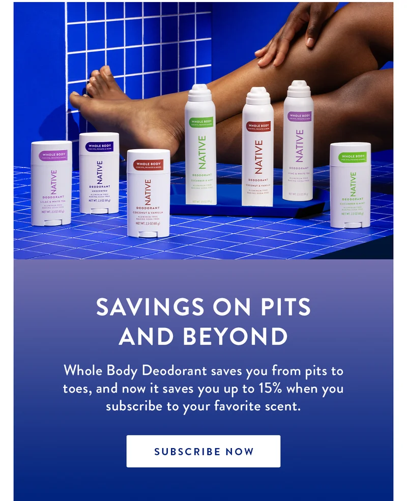 Savings on pits and beyond | Whole Body Deodorant saves you from pits to toes, and now it saves you up to 15% when you subscribe to your favorite scent. | SUBSCRIBE NOW