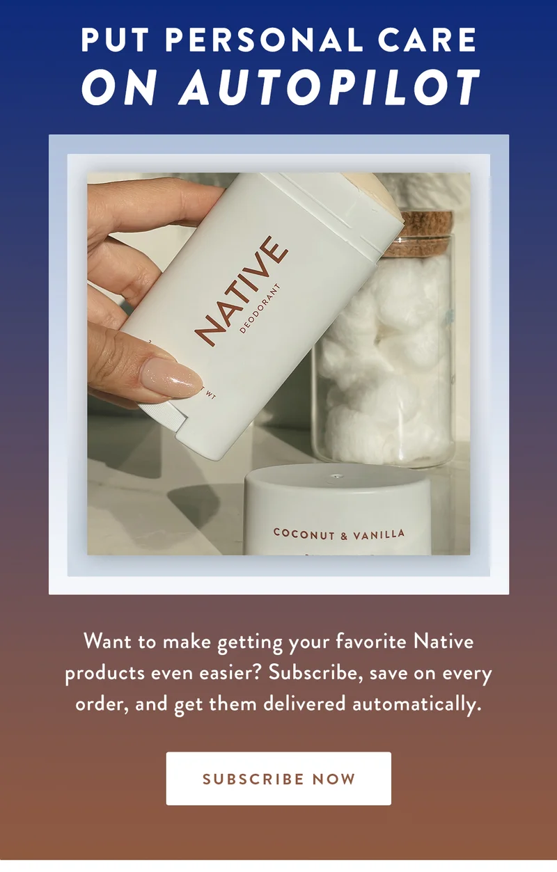 Put Personal Care On Autopilot | Want to make getting your favorite Native products even easier? Subscribe, save on every order, and get them delivered automatically. | SUBSCRIBE NOW