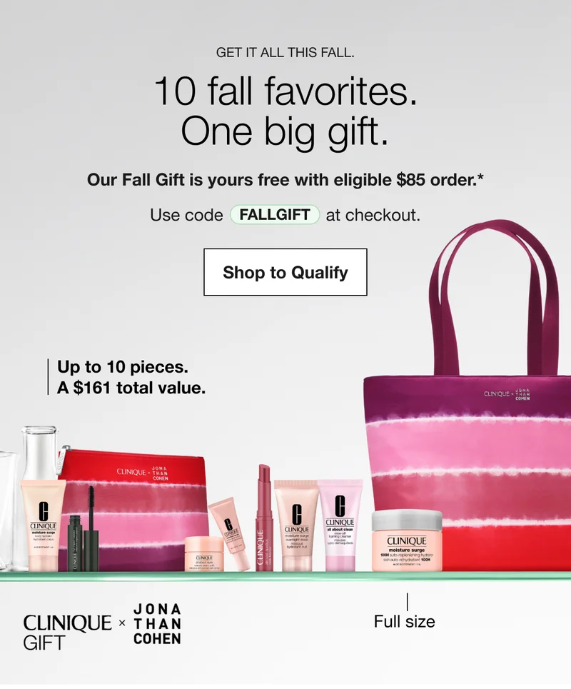 Get it all this fall. 10 fall favorites. One big gift. | Our Fall Gift is yours free with eligible $85 order.* | Use code discount code at checkout. | Shop to Qualify | Up to 10 pieces. A $161 total value. | Full size | CLINIQUE GIFT | JONA THAN COHEN