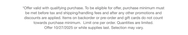 *Offer valid with qualifying purchase. To be eligible for offer, purchase minimum must  be met before tax and shipping/handling fees and after any other promotions and  discounts are applied. Items on backorder or pre-order and gift cards do not count  towards purchase minimum.  Limit one per order. Quantities are limited.  Offer 10/27/2025 or while supplies last. Selection may vary.