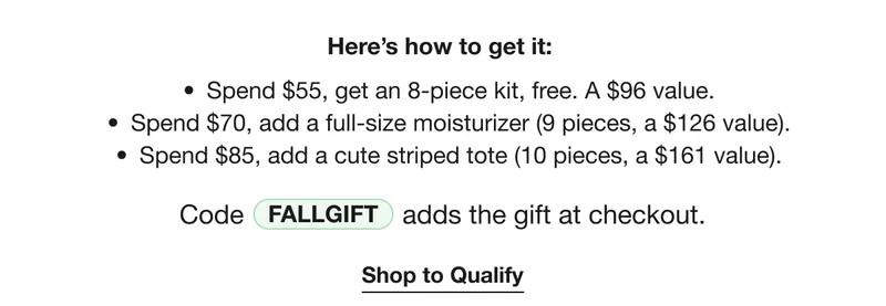 Here’s how to get it: | Spend $55, get an 8-piece kit, free. A $96 value. | Spend $70, add a full-size moisturizer (9 pieces, a $126 value). | Spend $85, add a cute striped tote (10 pieces, a $161 value). | Code discount code | adds the gift at checkout. | Shop to Qualify