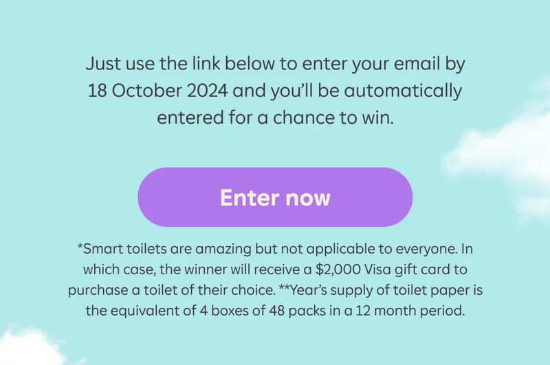 Just use the link below to enter your email by 18 October 2024 and you’ll be automatically entered for a chance to win.  Button: Enter now  *Smart toilets are amazing but not applicable to everyone. In which case, the winner will receive a $2,000 Visa gift card to purchase a toilet of their choice. **Year’s supply of toilet paper is the equivalent of 4 boxes of 48 packs in a 12 month period.