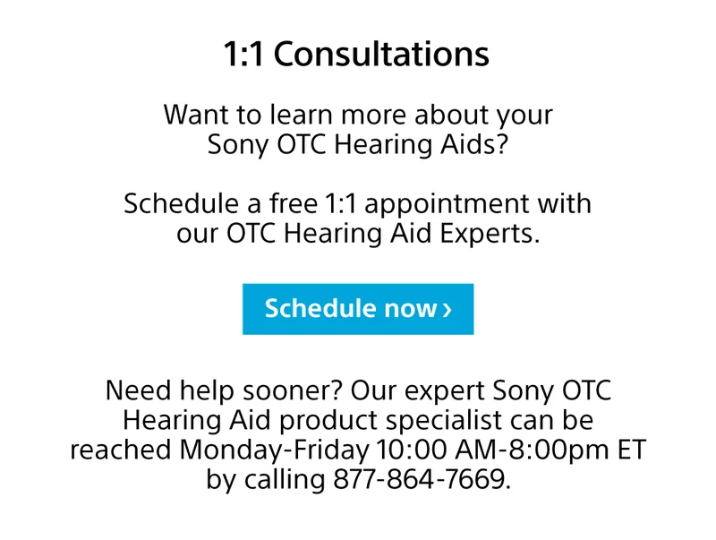 1:1 Consultations Want to learn more about your Sony OTC Hearing Aids? Schedule a free 1:1 appointment with our OTC Hearing Aid Experts. Schedule now Need help sooner? Our expert Sony OTC Hearing Aid product specialist can be reached Monday-Friday 10:00 AM-8:00pm ET by calling 877-864-7669.