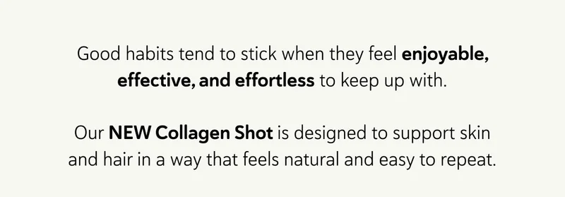 Good habits tend to stick when they feel enjoyable, effective, and effortless to keep up with.  Our NEW Collagen Shot is designed to support skin and hair in a way that feels natural and easy to repeat.
