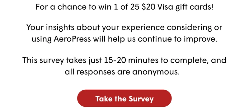Help Shape the Future of AeroPress For a chance to win 1 of 25 $20 Visa gift cards! This survey takes just 15-20 minutes to complete, and all responses are anonymous.&nbsp;&nbsp; Your insights about your experience considering or using AeroPress will help us continue to improve. [TAKE THE SURVEY]