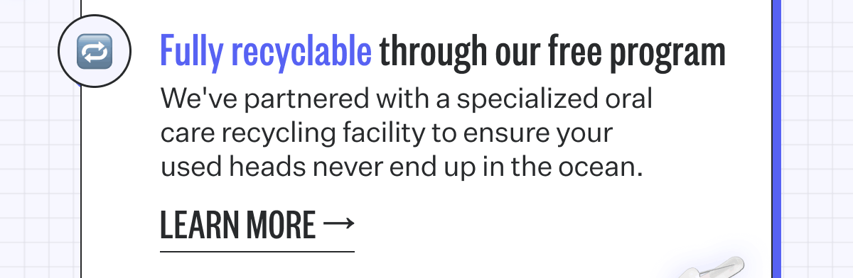 Fully recyclable through our free program | We've partnered with a specialized oral care recycling facility to ensure your used heads never end up in the ocean.  Learn More