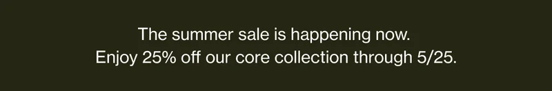 The summer sale is happening now. | Enjoy 25% off our core collection through 5/25.