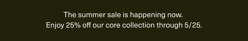 The summer sale is happening now. | Enjoy 25% off our core collection through 5/25.