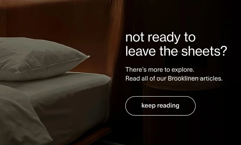 not ready to leave the sheets? | There’s more to explore.  Read all of our Brooklinen articles. | [ keep reading ]