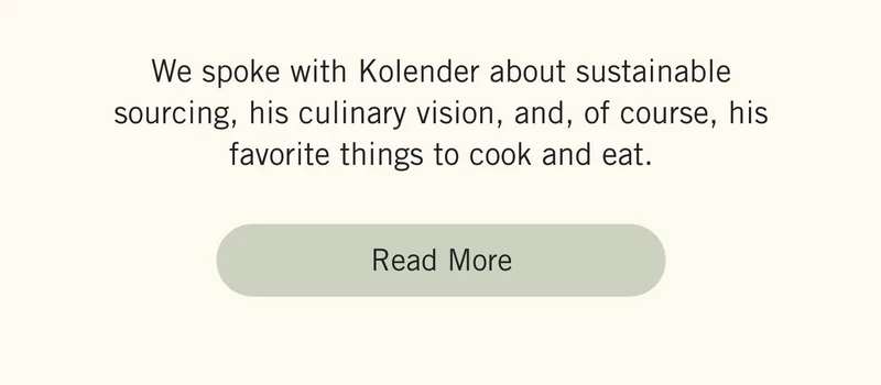 We spoke with Kolender about sustainable sourcing, his culinary vision, and, of course, his favorite things to cook and eat. Read more.