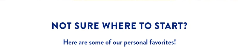 NOT SURE WHERE TO START? Here are some of our personal favorites!