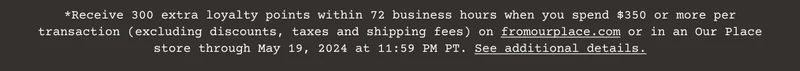 Receive 300 extra&nbsp;loyalty&nbsp;points within 72 business hours when you spend $350 or more per transaction (excluding discounts, taxes and shipping fees) on&nbsp;fromourplace.com&nbsp;or in an Our Place store through May 19, 2024 at 11:59 PM PT.&nbsp;See additional details.