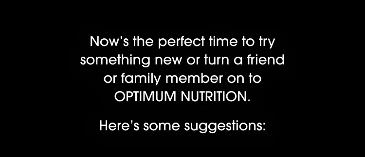 Now's the perfect time to try something new or turn a friend or family member on to OPTIMUM NUTRITION. Here's some suggestions: