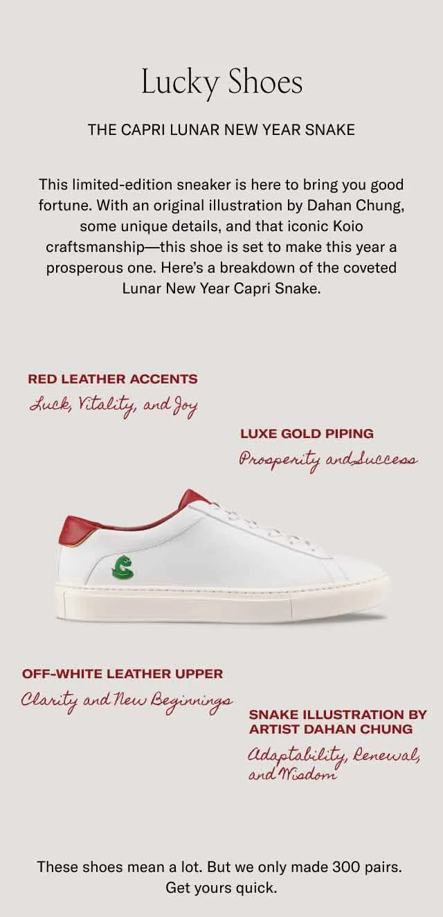 Lucky Shoes The Capri Lunar New Year Snake This limited-edition sneaker is here to bring you good fortune. With an original illustration by Dahan Chung, some unique details, and that iconic Koio craftsmanship—this shoe is set to make this year a prosperous one. Here’s a breakdown of the coveted Lunar New Year Capri Snake. Red leather accents Luxe gold piping Luck, Vitality, and Joy Prosperity and Success Off-white leather upper Snake illustration by artist Dahan Chung Clarity and New Beginnings Adaptability, Renewal, and Wisdom These shoes mean a lot. But we only made 300 pairs. Get yours quick.