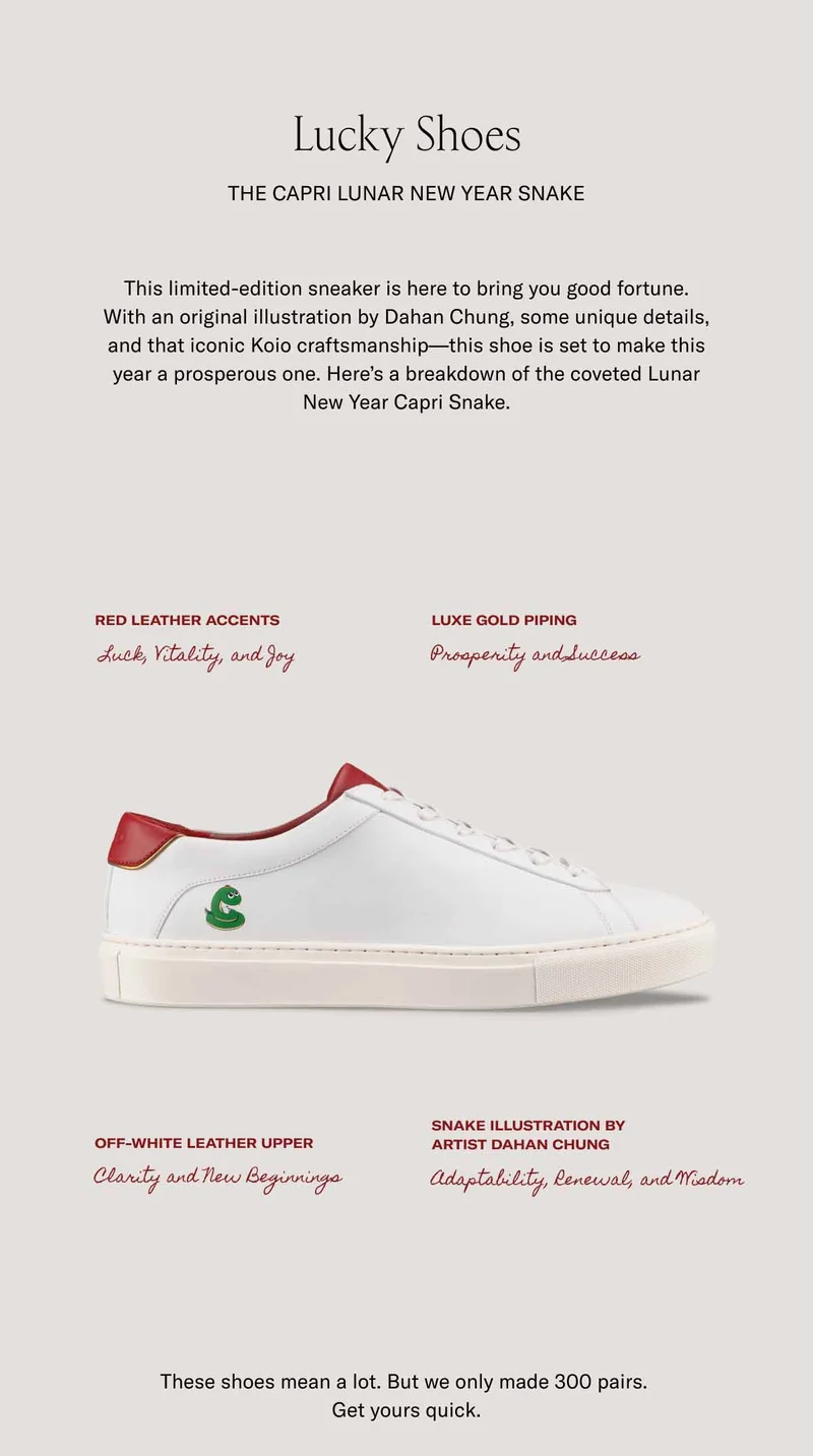 Lucky Shoes  The Capri Lunar New Year Snake This limited-edition sneaker is here to bring you good fortune. With an original illustration by Dahan Chung, some unique details, and that iconic Koio craftsmanship—this shoe is set to make this year a prosperous one. Here’s a breakdown of the coveted Lunar New Year Capri Snake.  Red leather accents Luxe gold piping Luck, Vitality, and Joy Prosperity and Success Off-white leather upper Snake illustration by  artist Dahan Chung Clarity and New Beginnings Adaptability, Renewal, and Wisdom These shoes mean a lot. But we only made 300 pairs.  Get yours quick.