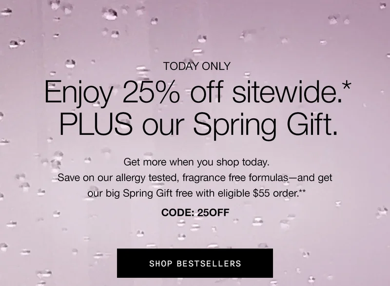 TODAY ONLY | Enjoy 25% off sitewide.* PLUS our Spring Gift. Get more when you shop today. Save on our allergy tested, fragrance free formulas - and get our big Spring Gift free with eligible $55 order.** CODE: discount code | SHOP BESTSELLERS