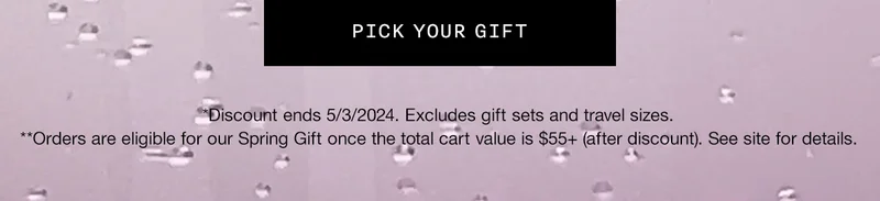 PICK YOUR GIFT | *Discount ends 5/3/2024. Excludes gift sets and travel sizes. | **Orders are eligible for our Spring Gift once the total cart value is $55+ (after discount). See site for details.