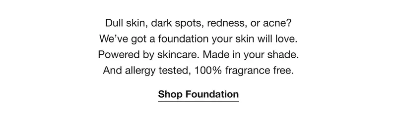 Dull skin, dark spots, redness, or acne? We’ve got a foundation your skin will love. Powered by skincare. Made in your shade. And allergy tested, 100% fragrance free. | Shop Foundation