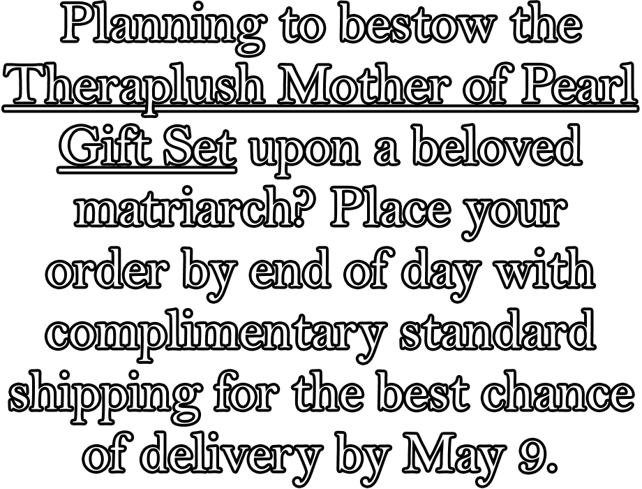 Planning to bestow the Theraplush Mother of Pearl Gift Set upon a beloved matriarch? Place your order by end of day with complimentary standard shipping for the best chance of delivery by May 9.