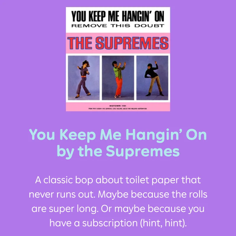 You Keep Me Hangin' On by the Supremes A classic bop about toilet paper that never runs out. Maybe because the rolls are super long. Or maybe because you have a subscription (hint, hint).
