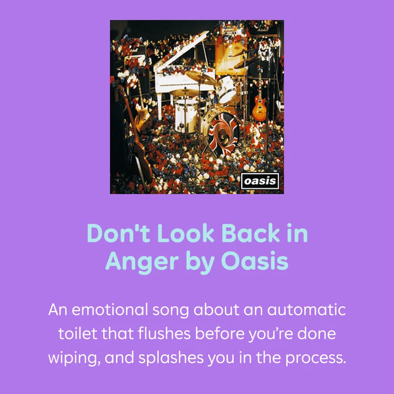 Don't Look Back in Anger by Oasis An emotional song about an automatic toilet that flushes before you're done wiping, and splashes you in the process.