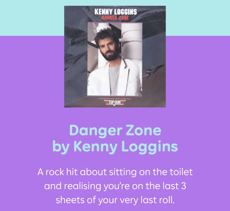 Danger Zone by Kenny Loggins A rock hit about sitting on the toilet and realising you're on the last 3 sheets of your very last roll.