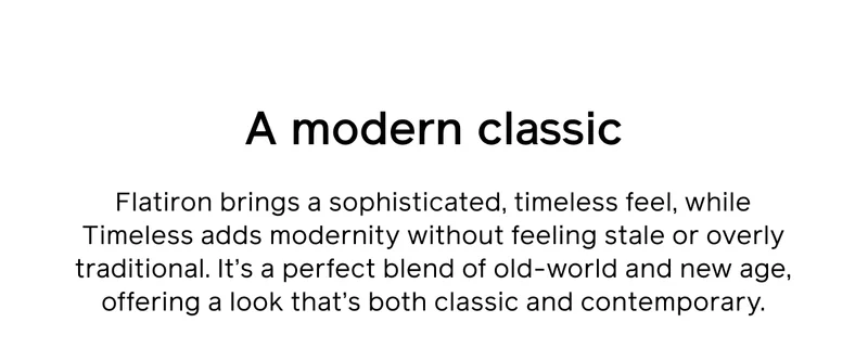A modern classic. Flatiron brings a sophisticated, timeless feel, while Timeless adds modernity without feeling stale or overly traditional. It's a perfect blend of old-world and new age, offering a look that's both classic and contemporary.