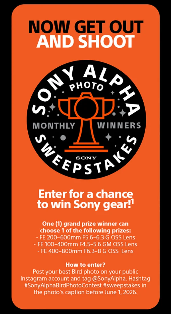 Now Get Out And Shoot | Sony Alpha Photo Sweepstakes Monthly Winners Sony | Enter for a chance to win Sony gear! One (1) grand prize winner can choose 1 of the following prizes: - FE 200-600mm F5.6-6.3 G OSS Lens, FE 100-400mm F4.5-5.6 GM OSS Lens, FE 400-800mm F6.3-8 G OSS Lens - How to enter? Post your best Bird photo on your public Instagram account and tag @SonyAlpha. Hashtag #SonyAlphaBirdPhotoContest #sweepstakes in photo's caption before June 1, 2026.