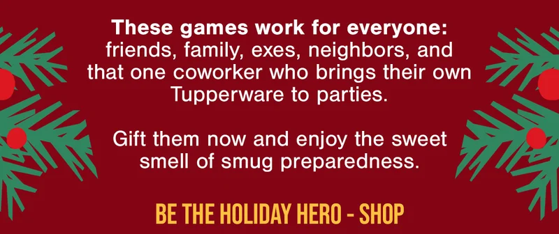 These games work for everyone: friends, family, exes, neighbors, and that one coworker who brings their own Tupperware to parties. | Gift them now and enjoy the sweet smell of smug preparedness. | BE THE HOLIDAY HERO- SHOP