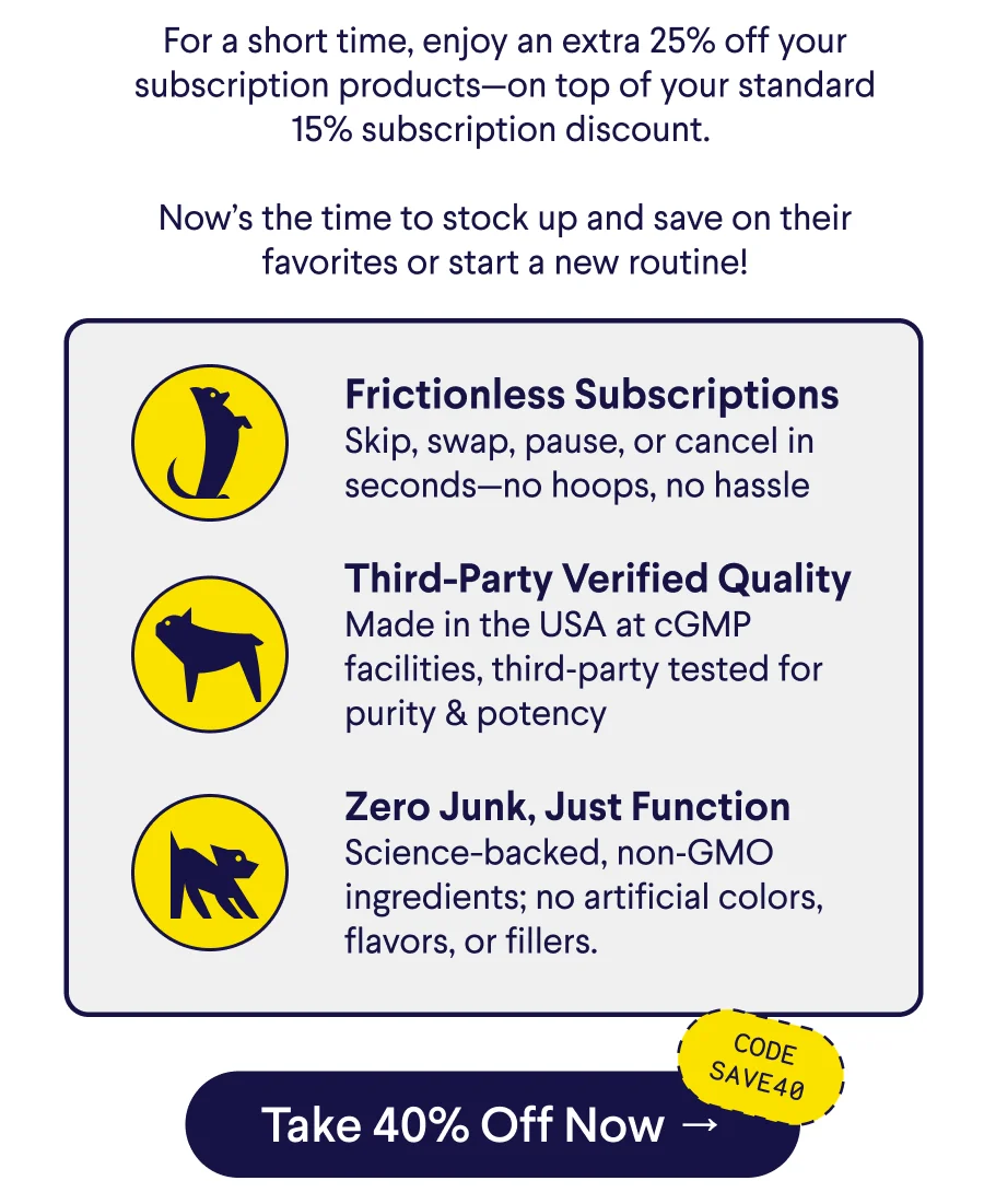 Text: For a short time, enjoy an extra 25% off your subscription products—on top of your standard 15% subscription discount.&nbsp;  Now’s the time to stock up and save on their favorites or start a new routine! Frictionless Subscriptions Skip, swap, pause, or cancel in seconds—no hoops, no hassle  Third-Party Verified Quality Made in the USA at cGMP facilities, third‑party tested for purity & potency  Zero Junk, Just Function Science-backed, non‑GMO ingredients; no artificial colors, flavors, or fillers. CTA: Take 40% Off Now –> Code: SAVE40