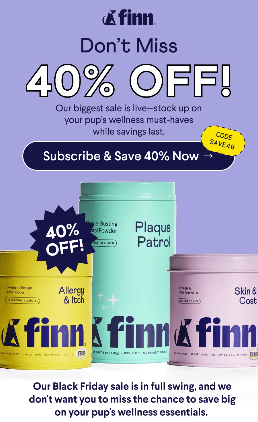 Finn Logo. Text: Don’t Miss 40% OFF! Our biggest sale is live—stock up on your pup’s wellness must-haves while savings last. CTA: Subscribe & Save 40% Now –> Code: SAVE40. Body Text: Our Black Friday sale is in full swing, and we don't want you to miss the chance to save big on your pup's wellness essentials.