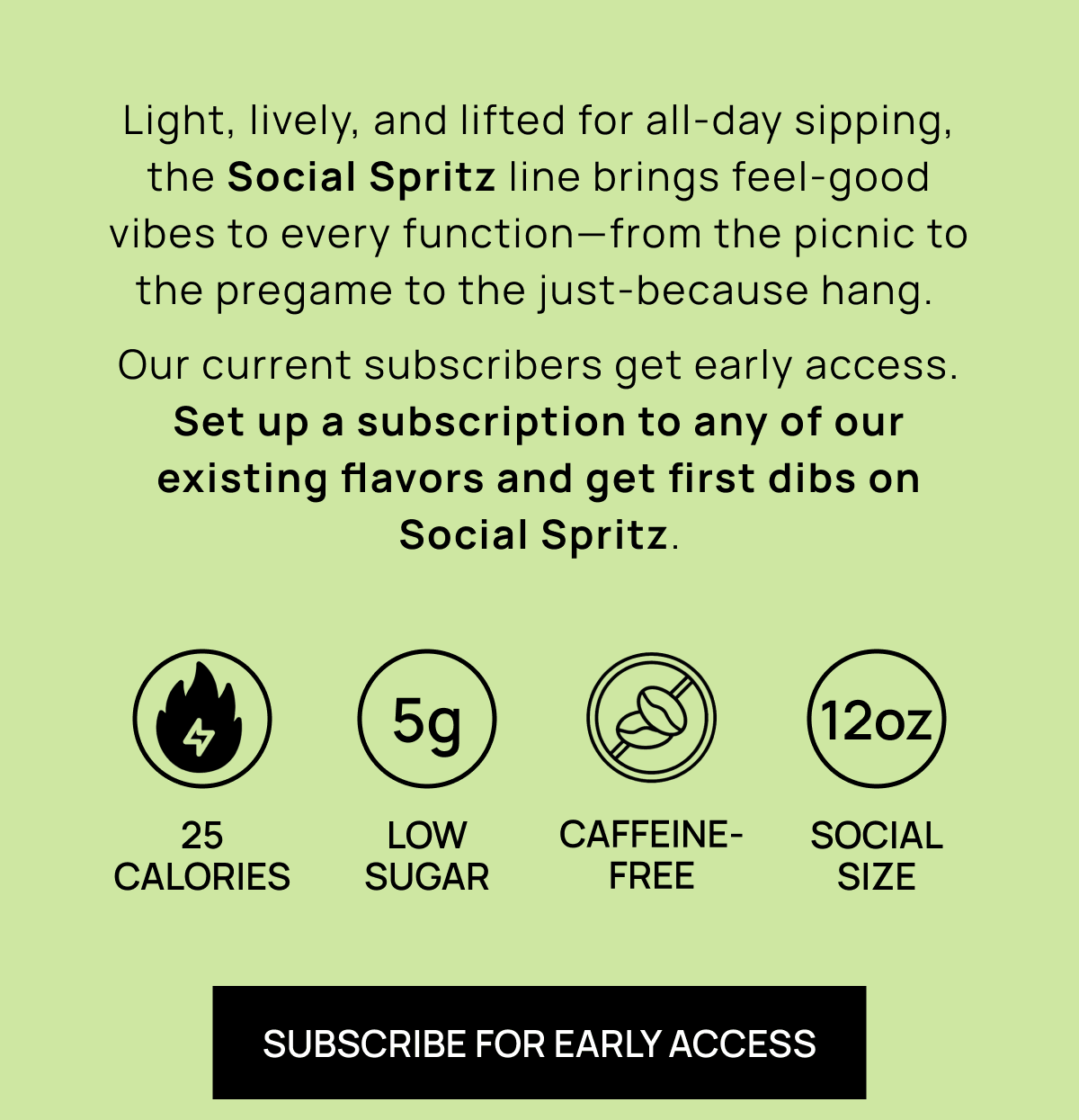 Light, lively, and lifted for all-day sipping, the Social Spritz line brings feel-good vibes to every function—from the picnic to the pregame to the just-because hang.  Our current subscribers get early access. Set up a subscription to any of our existing flavors and get first dibs on Social Spritz. | 25 calories | Low sugar | Caffeine- free | SOCIAL SIZE | Subscribe For Early Access