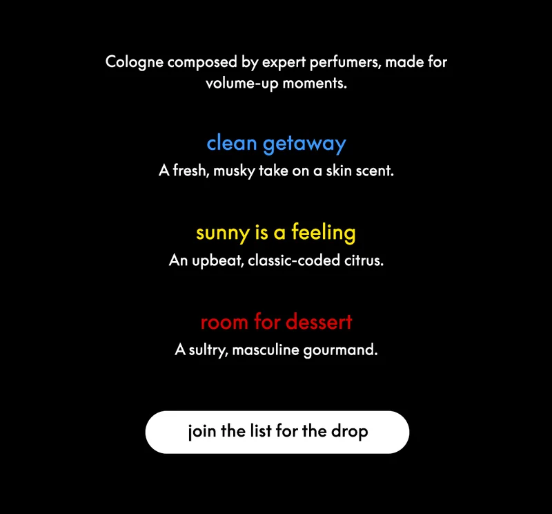 Cologne composed by expert perfumers, made for volume-up moments. clean getaway: a fresh, musky take on a skin scent. sunny is a feeling: an upbeat, classic-coded citrus. room for dessert: a sultry, masculine gourmand.