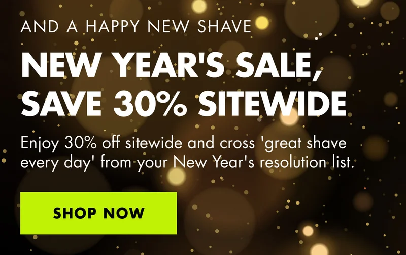 AND A HAPPY NEW SHAVE. NEW YEAR'S SALE, SAVE 30% SITEWIDE. Enjoy 30% off sitewide and cross 'great shave every day' from your New Year's resolution list. SHOP NOW