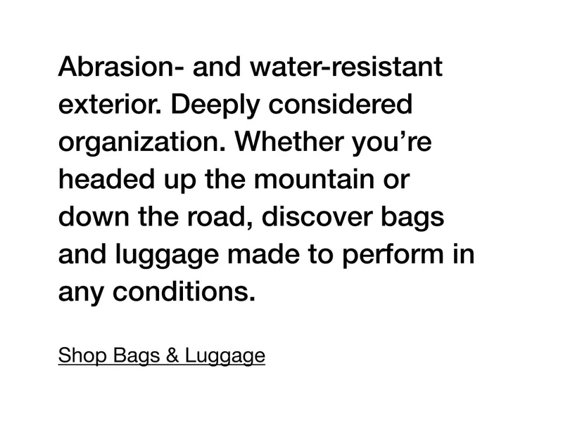 Abrasion- and water-resistant exterior. Deeply considered organization. Whether you're headed up the mountain or down the road, discover bags and luggage made to perform in any conditions. Shop Bags & Luggage