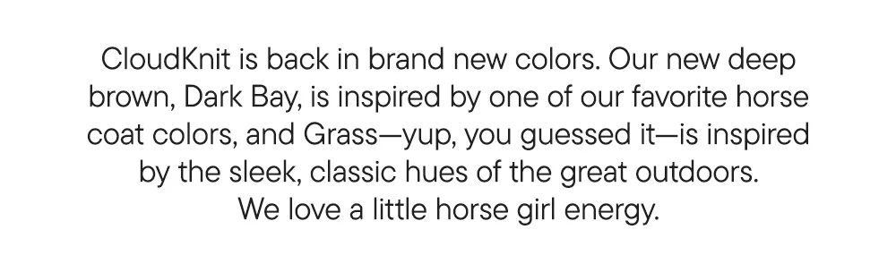 CloudKnit is back in brand new colors. Our new deep brown, Dark Bay, is inspired by one of our favorite horse coat colors, and Grass—yup, you guessed it—is inspired by the sleek, classic hues of the great outdoors. We love a little horse girl energy.