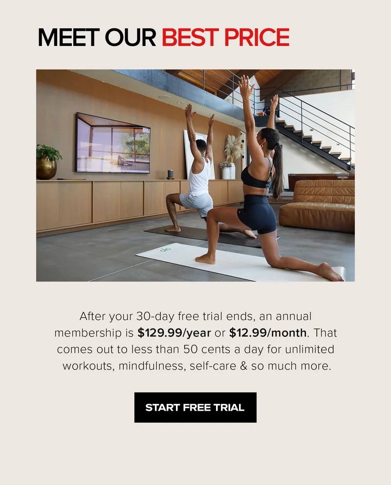 meet our best price after your 30-day free trial ends, an annual membership is $129.99/year or $12.99/month. That comes out to less than 50 cents a day for unlimted workouts, mindfulness, self-care and so much more. start free trial