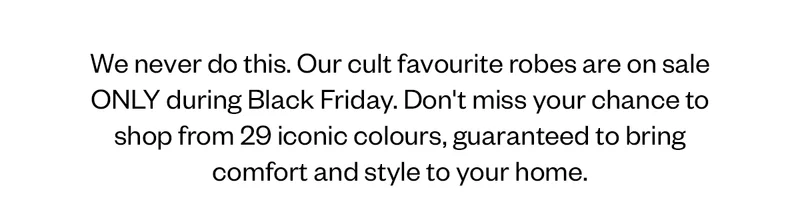 We never do this. Our cult favourite robes are on sale ONLY during Black Friday. Don't miss your chance to shop from 29 iconic colours, guranteed to bring comfort and style to your home.