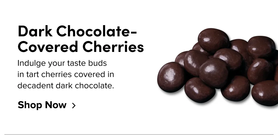 Dark Chocolate-Covered Cherries Indulge your taste buds  in tart cherries covered in  decadent dark chocolate. Shop Now