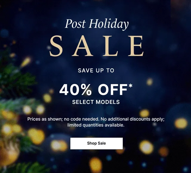 Post-Holiday Sale. Save up to 40% off select models* Prices as shown; no code needed. No additional discounts apply; limited quantities available.