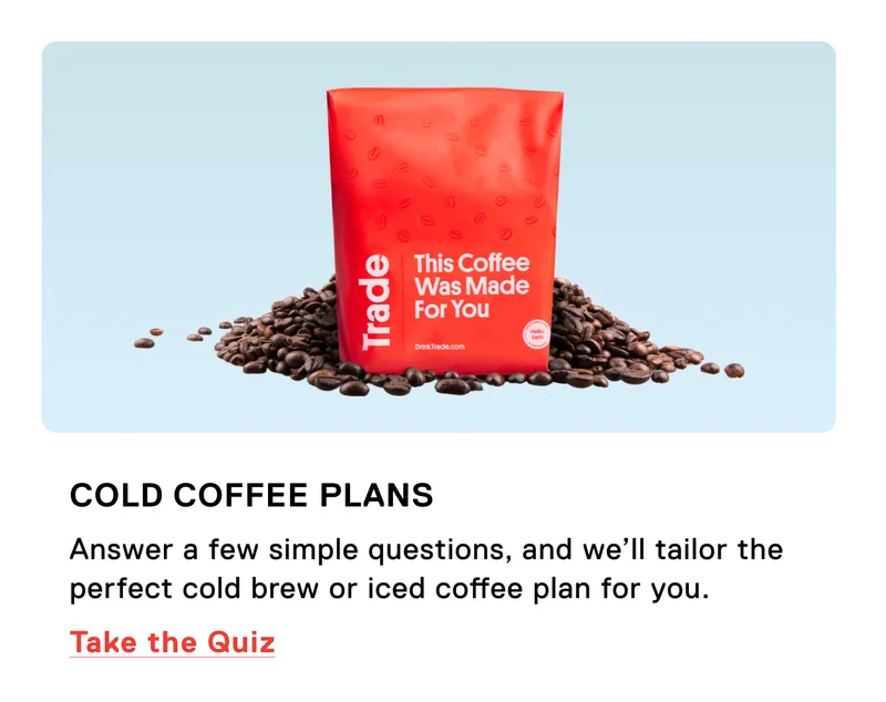 Cold coffee plans. Answer a few simple questions, and we’ll tailor the perfect cold brew or iced coffee plan for you. Take the quiz.