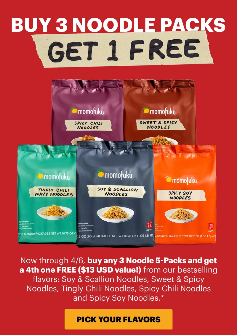 Header: BUY 3 NOODLE PACKS, GET 1 FREE Now through 4/6, buy any 3 Noodle 5-Packs and get a 4th one FREE ($13 USD value) from our bestselling flavors: Soy & Scallion Noodles, Sweet & Spicy Noodles, Tingly Chili Noodles, Spicy Chili Noodles and Spicy Soy Noodles.* CTA: PICK YOUR FLAVORS