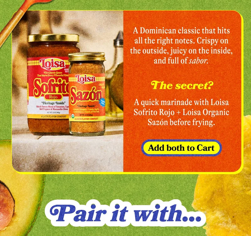 A Dominican classic that hits all the right notes. Crispy on the outside, juicy on the inside, and full of sabor.  The secret? A quick marinade with Loisa Sofrito Rojo + Loisa Organic Sazón before frying. ADD BOTH TO CART  Pair it with...