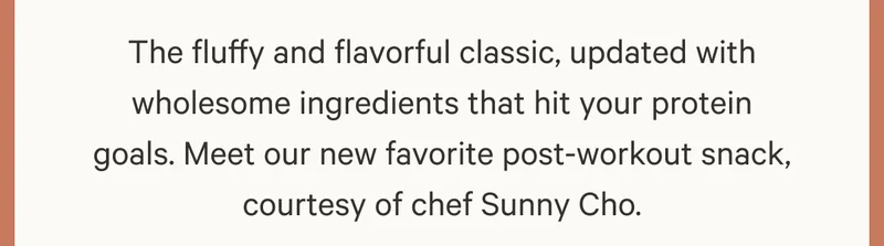 The fluffy and flavorful classic, updated with wholesome ingredients that hit your protein goals. Meet our new favorite post-workout snack, courtesy of chef Sunny Cho.