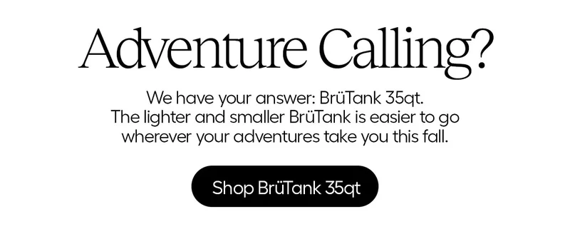 Adventure Calling? We have your answer: BrüTank 35qt. The lighter and smaller BrüTank is easier to go wherever your adventures takes you this fall. Shop BrüTank 35qt