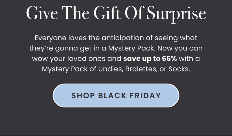 Body: Everyone loves the anticipation of seeing what they’re gonna get in a Mystery Pack. Now you can wow your loved ones and save up to 66% with a Mystery Pack of Undies, Bralettes, or Socks. CTA: Shop Black Friday